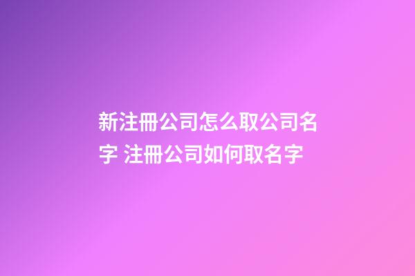 新注冊公司怎么取公司名字 注冊公司如何取名字-第1張-公司起名-玄機派